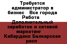 Требуется администратор в бизнес - Все города Работа » Дополнительный заработок и сетевой маркетинг   . Кабардино-Балкарская респ.